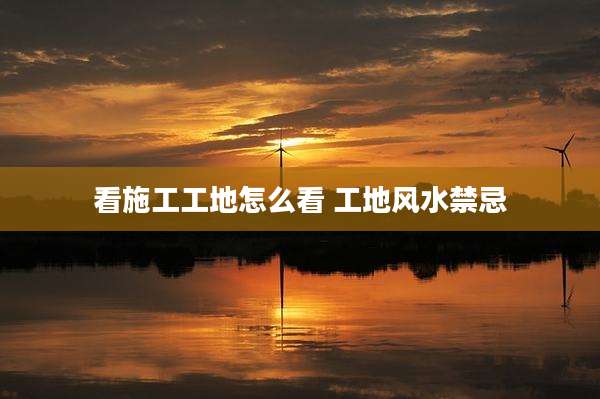 看施工工地怎么看 工地风水禁忌
