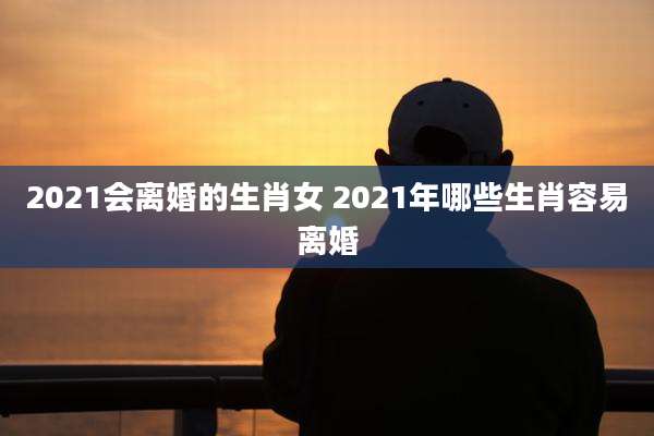 2021会离婚的生肖女 2021年哪些生肖容易离婚