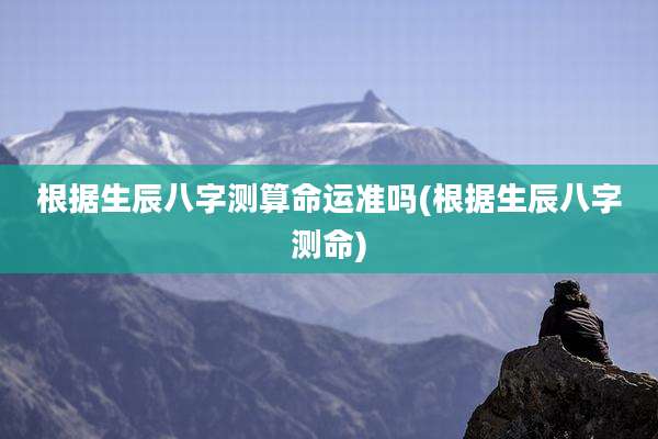 根据生辰八字测算命运准吗(根据生辰八字测命)