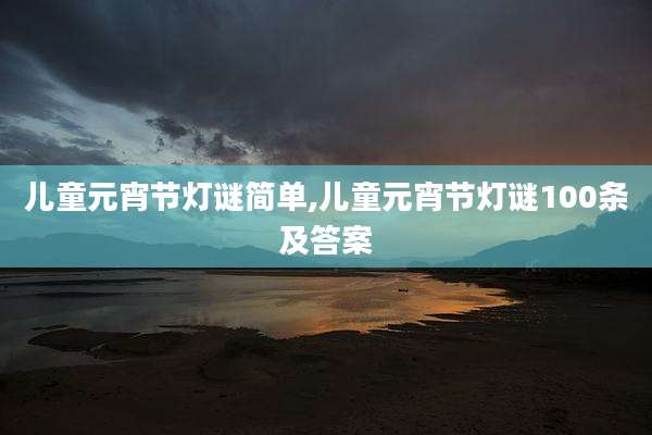 儿童元宵节灯谜简单,儿童元宵节灯谜100条及答案