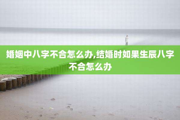 婚姻中八字不合怎么办,结婚时如果生辰八字不合怎么办
