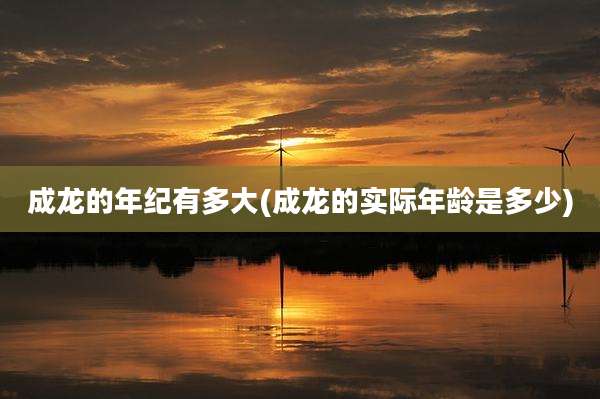 成龙的年纪有多大(成龙的实际年龄是多少)