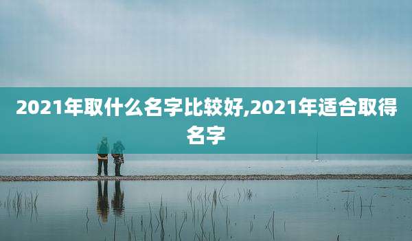 2021年取什么名字比较好,2021年适合取得名字