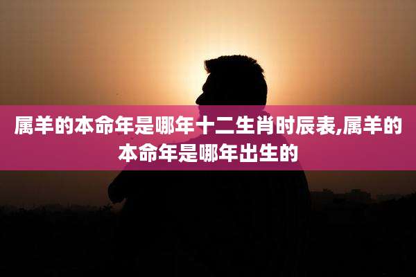 属羊的本命年是哪年十二生肖时辰表,属羊的本命年是哪年出生的