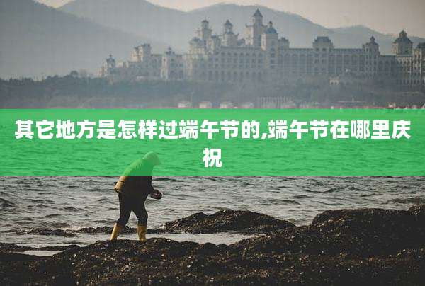 其它地方是怎样过端午节的,端午节在哪里庆祝