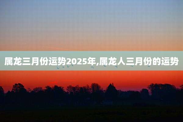 属龙三月份运势2025年,属龙人三月份的运势