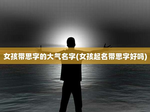 女孩带思字的大气名字(女孩起名带思字好吗)