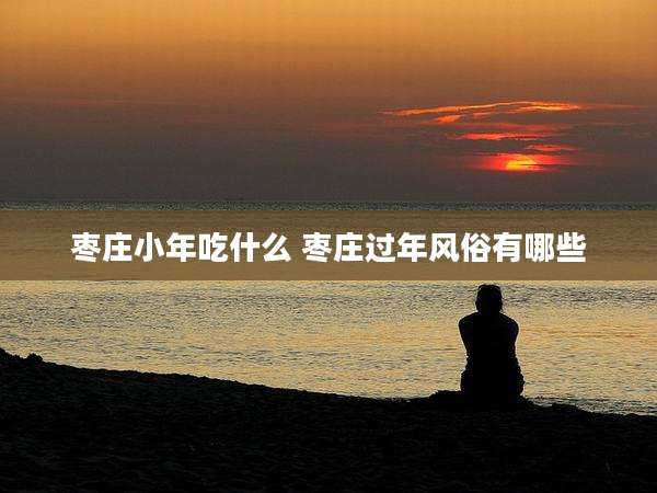 枣庄小年吃什么 枣庄过年风俗有哪些