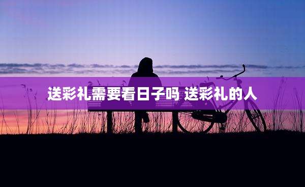 送彩礼需要看日子吗 送彩礼的人