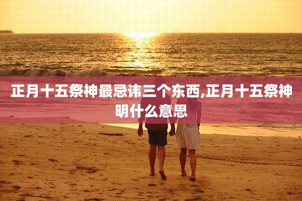 正月十五祭神最忌讳三个东西,正月十五祭神明什么意思