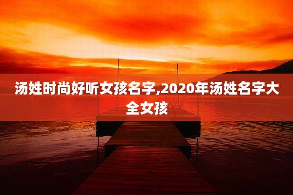 汤姓时尚好听女孩名字,2020年汤姓名字大全女孩