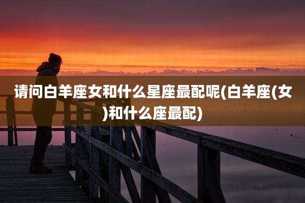 请问白羊座女和什么星座最配呢(白羊座(女)和什么座最配)