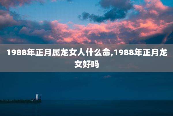 1988年正月属龙女人什么命,1988年正月龙女好吗