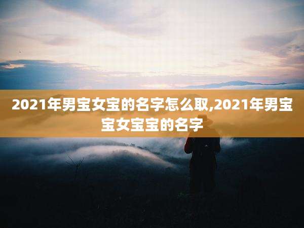 2021年男宝女宝的名字怎么取,2021年男宝宝女宝宝的名字