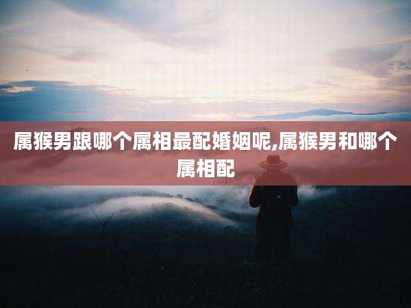 属猴男跟哪个属相最配婚姻呢,属猴男和哪个属相配
