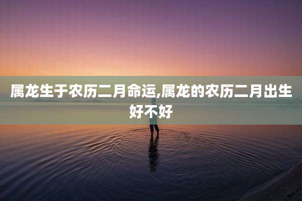 属龙生于农历二月命运,属龙的农历二月出生好不好
