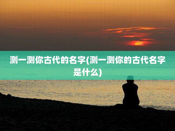 测一测你古代的名字(测一测你的古代名字是什么)