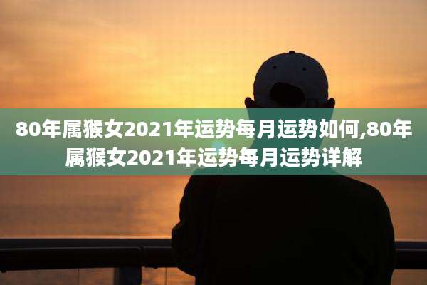 80年属猴女2021年运势每月运势如何,80年属猴女2021年运势每月运势详解
