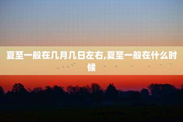 夏至一般在几月几日左右,夏至一般在什么时候