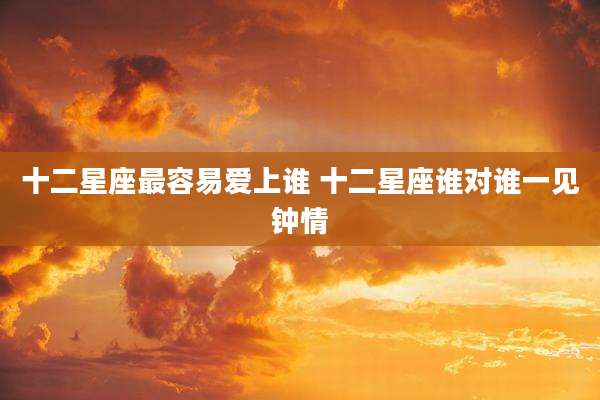 十二星座最容易爱上谁 十二星座谁对谁一见钟情