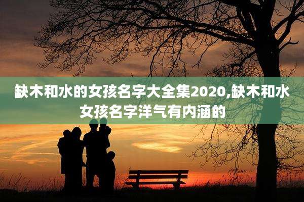 缺木和水的女孩名字大全集2020,缺木和水女孩名字洋气有内涵的
