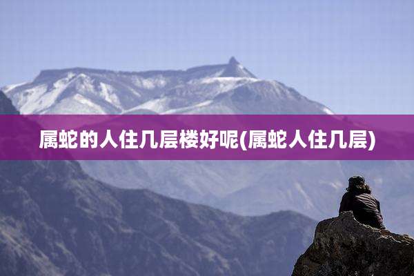 属蛇的人住几层楼好呢(属蛇人住几层)