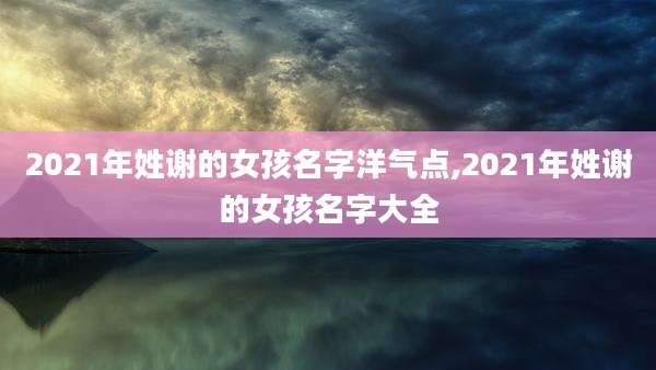 2021年姓谢的女孩名字洋气点,2021年姓谢的女孩名字大全