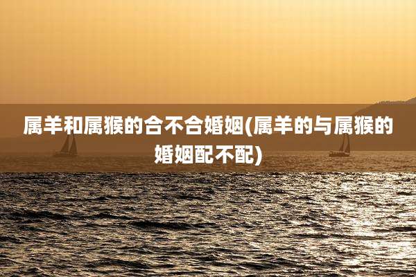 属羊和属猴的合不合婚姻(属羊的与属猴的婚姻配不配)