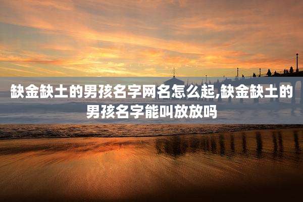 缺金缺土的男孩名字网名怎么起,缺金缺土的男孩名字能叫放放吗