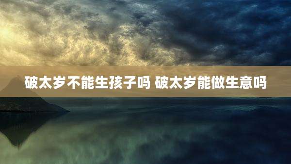 破太岁不能生孩子吗 破太岁能做生意吗