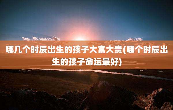 哪几个时辰出生的孩子大富大贵(哪个时辰出生的孩子命运最好)