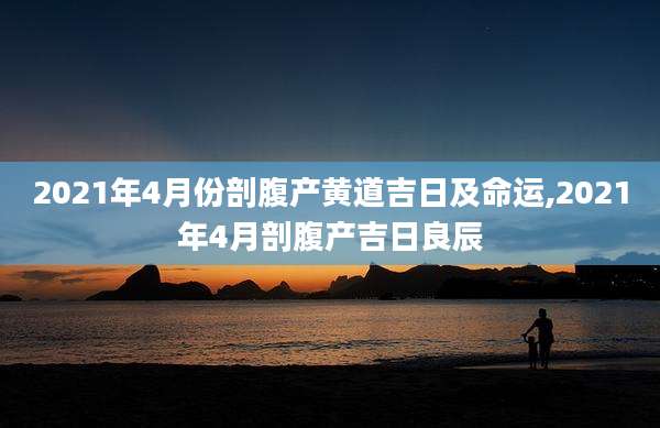 2021年4月份剖腹产黄道吉日及命运,2021年4月剖腹产吉日良辰