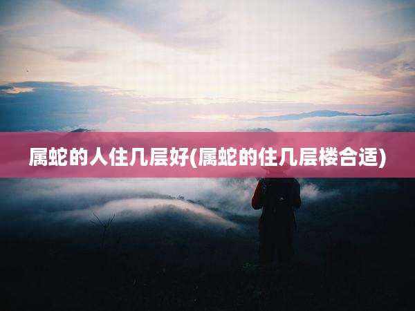 属蛇的人住几层好(属蛇的住几层楼合适)