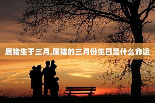 属猪生于三月,属猪的三月份生日是什么命运