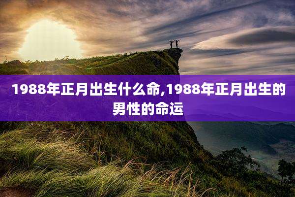 1988年正月出生什么命,1988年正月出生的男性的命运