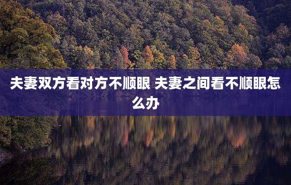 夫妻双方看对方不顺眼 夫妻之间看不顺眼怎么办