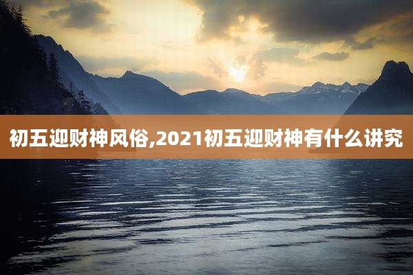 初五迎财神风俗,2021初五迎财神有什么讲究