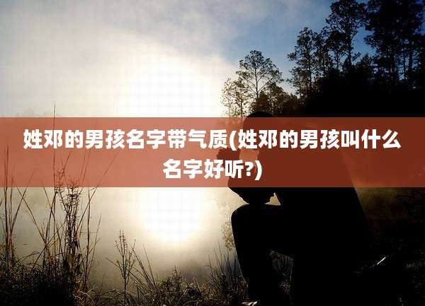 姓邓的男孩名字带气质(姓邓的男孩叫什么名字好听?)
