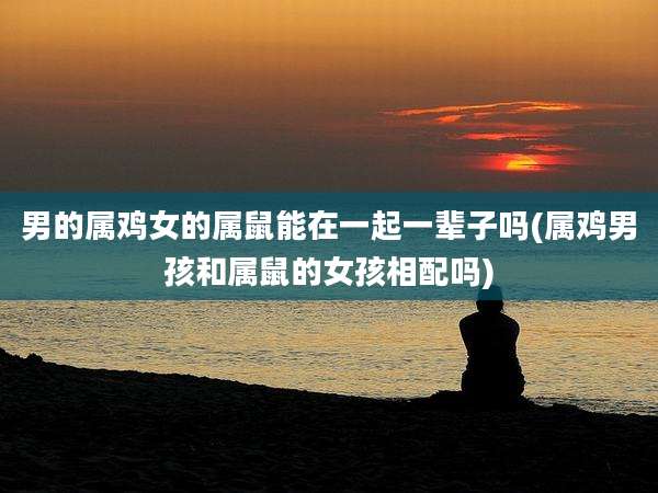 男的属鸡女的属鼠能在一起一辈子吗(属鸡男孩和属鼠的女孩相配吗)