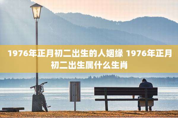 1976年正月初二出生的人姻缘 1976年正月初二出生属什么生肖