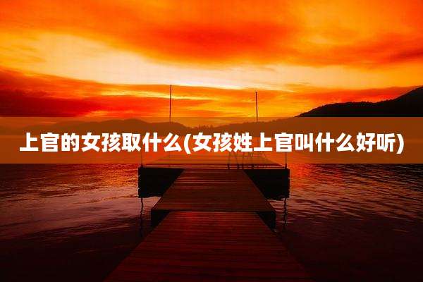 上官的女孩取什么(女孩姓上官叫什么好听)