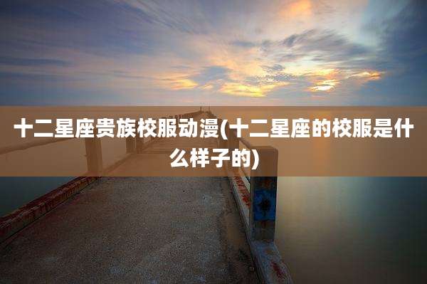 十二星座贵族校服动漫(十二星座的校服是什么样子的)