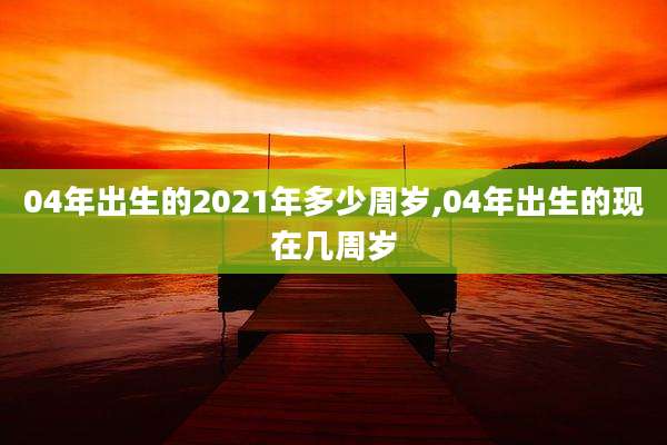 04年出生的2021年多少周岁,04年出生的现在几周岁