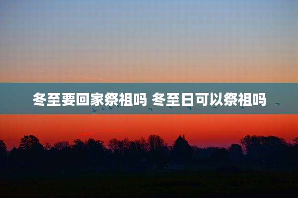 冬至要回家祭祖吗 冬至日可以祭祖吗