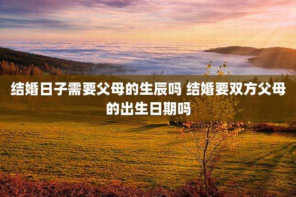 结婚日子需要父母的生辰吗 结婚要双方父母的出生日期吗