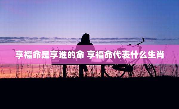 享福命是享谁的命 享福命代表什么生肖