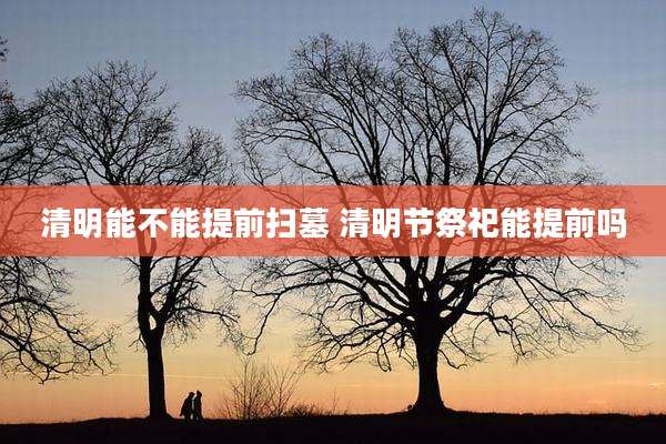 清明能不能提前扫墓 清明节祭祀能提前吗