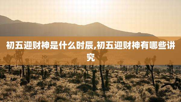 初五迎财神是什么时辰,初五迎财神有哪些讲究