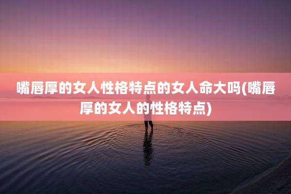 嘴唇厚的女人性格特点的女人命大吗(嘴唇厚的女人的性格特点)