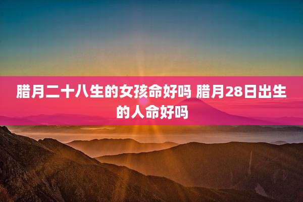 腊月二十八生的女孩命好吗 腊月28日出生的人命好吗